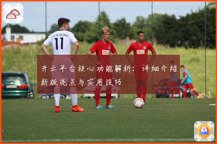 开云平台核心功能解析：详细介绍新版亮点与实用技巧